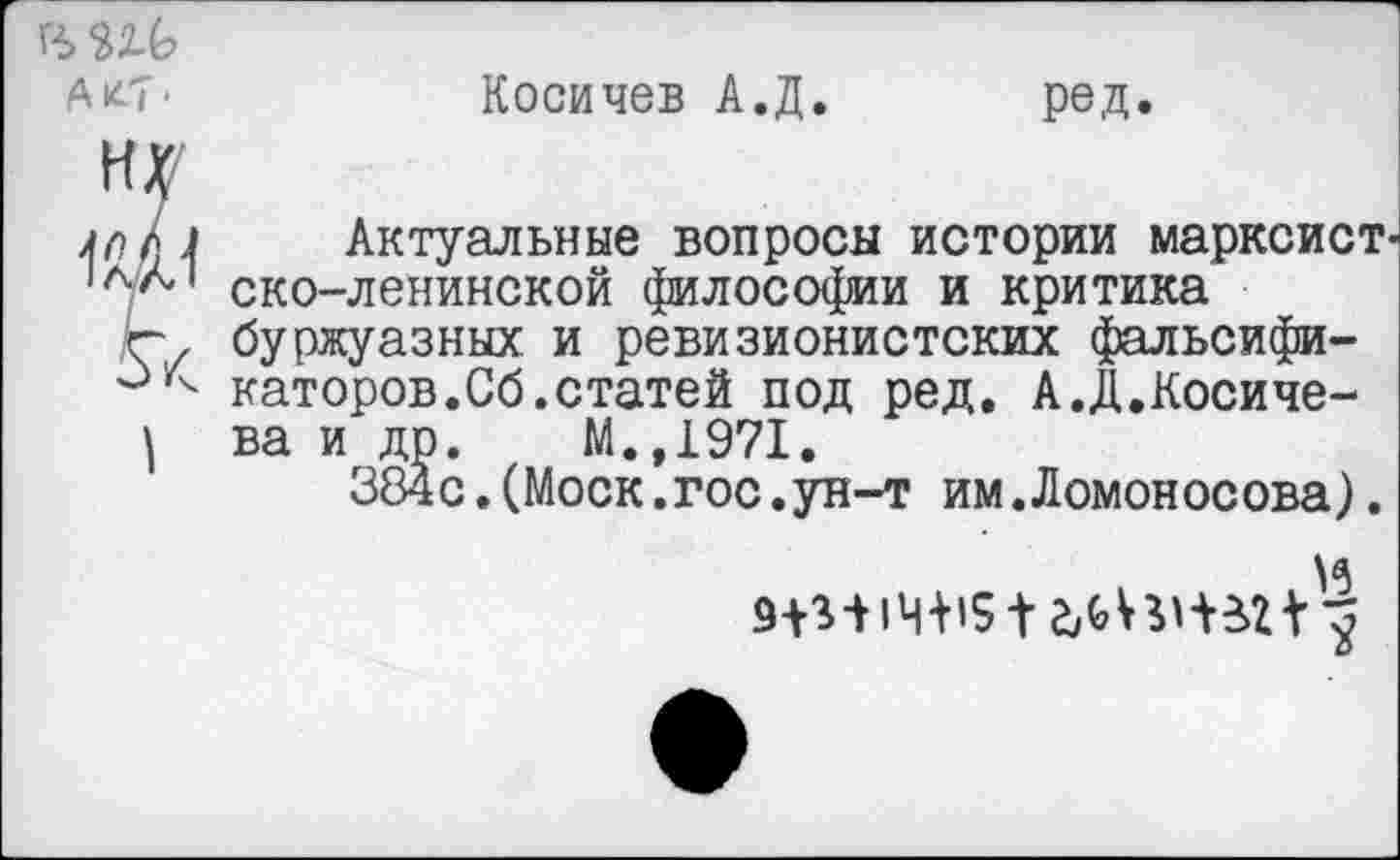 ﻿АК-7 >
Косичев А.Д
ред
ну
1Ш
Актуальные вопросы истории марксист ско-ленинской философии и критика буржуазных и ревизионистских фальсификаторов. Сб. статей под ред. А.Д.Косиче-ва и др. М.,1971.
384с.(Моск.гос.ун-т им.Ломоносова).
и